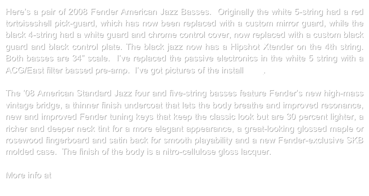 Here’s a pair of 2008 Fender American Jazz Basses.  Originally the white 5-string had a red tortoiseshell pick-guard, which has now been replaced with a custom mirror guard, while the black 4-string had a white guard and chrome control cover, now replaced with a custom black guard and black control plate. The black jazz now has a Hipshot Xtender on the 4th string.  Both basses are 34” scale.  I’ve replaced the passive electronics in the white 5 string with a ACG/East filter bassed pre-amp.  I’ve got pictures of the install here.

The ’08 American Standard Jazz four and five-string basses feature Fender’s new high-mass vintage bridge, a thinner finish undercoat that lets the body breathe and improved resonance, new and improved Fender tuning keys that keep the classic look but are 30 percent lighter, a richer and deeper neck tint for a more elegant appearance, a great-looking glossed maple or rosewood fingerboard and satin back for smooth playability and a new Fender-exclusive SKB molded case.  The finish of the body is a nitro-cellulose gloss lacquer.

More info at www.fender.com 
